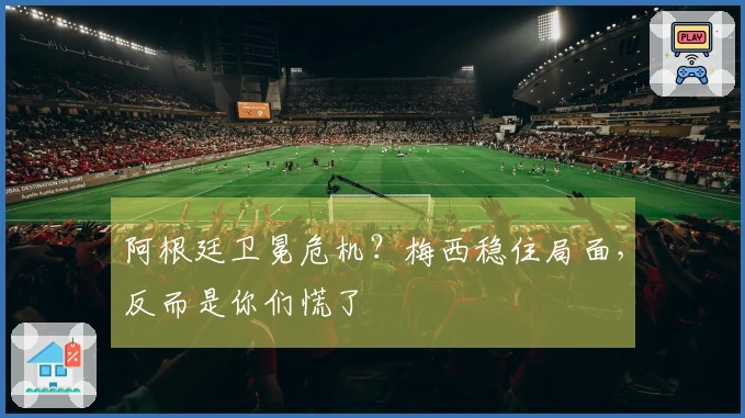 阿根廷卫冕危机？梅西稳住局面，反而是你们慌了