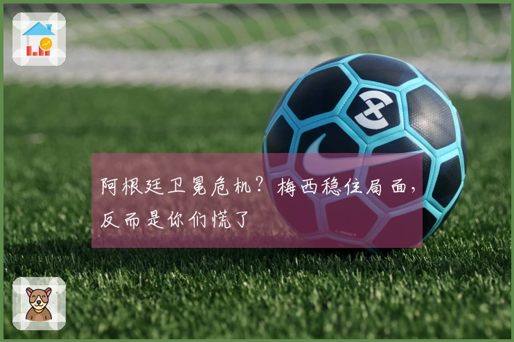 阿根廷卫冕危机？梅西稳住局面，反而是你们慌了